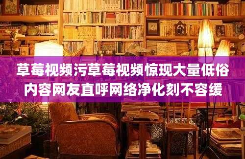 草莓视频污草莓视频惊现大量低俗内容网友直呼网络净化刻不容缓