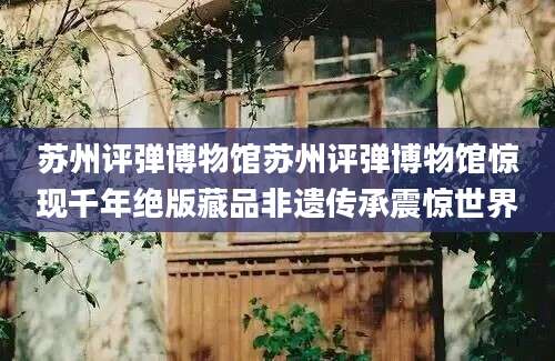 苏州评弹博物馆苏州评弹博物馆惊现千年绝版藏品非遗传承震惊世界