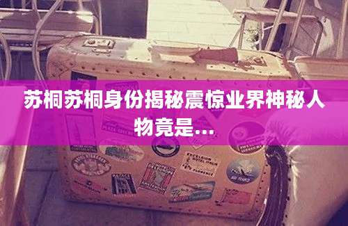苏桐苏桐身份揭秘震惊业界神秘人物竟是...