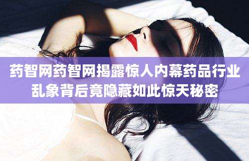 药智网药智网揭露惊人内幕药品行业乱象背后竟隐藏如此惊天秘密