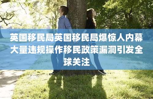 英国移民局英国移民局爆惊人内幕大量违规操作移民政策漏洞引发全球关注