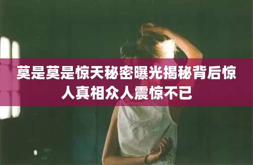 莫是莫是惊天秘密曝光揭秘背后惊人真相众人震惊不已