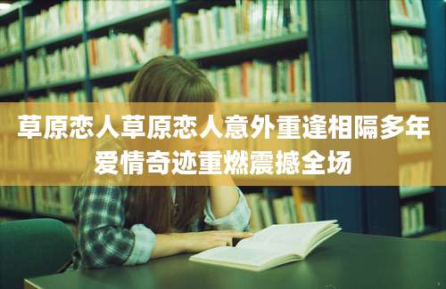 草原恋人草原恋人意外重逢相隔多年爱情奇迹重燃震撼全场
