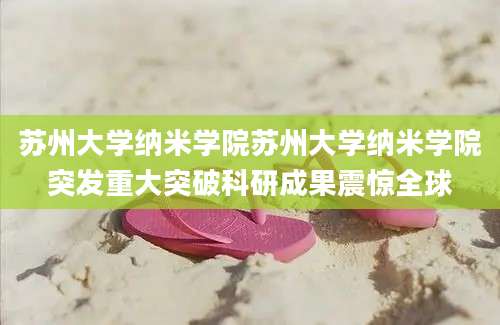 苏州大学纳米学院苏州大学纳米学院突发重大突破科研成果震惊全球