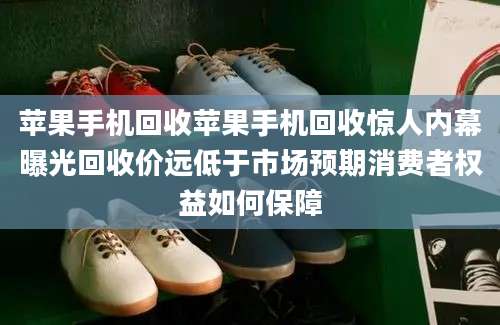 苹果手机回收苹果手机回收惊人内幕曝光回收价远低于市场预期消费者权益如何保障
