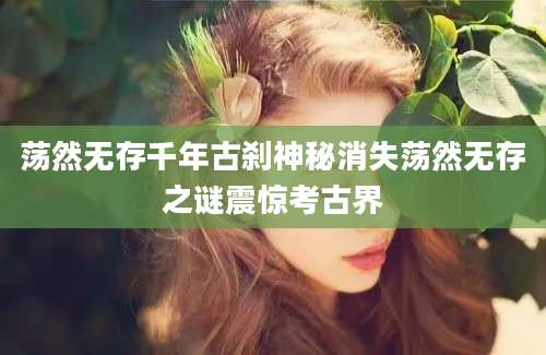 荡然无存千年古刹神秘消失荡然无存之谜震惊考古界