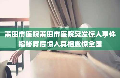 莆田市医院莆田市医院突发惊人事件揭秘背后惊人真相震惊全国