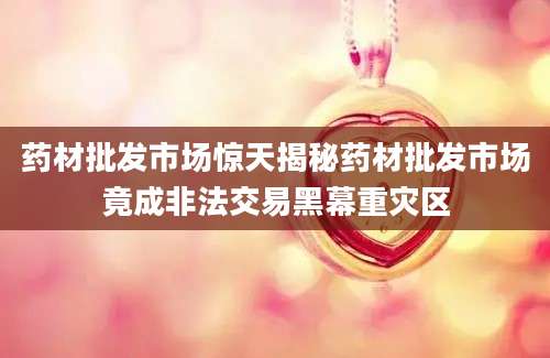 药材批发市场惊天揭秘药材批发市场竟成非法交易黑幕重灾区