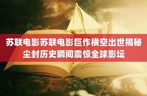 苏联电影苏联电影巨作横空出世揭秘尘封历史瞬间震惊全球影坛