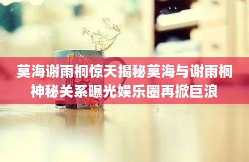 莫海谢雨桐惊天揭秘莫海与谢雨桐神秘关系曝光娱乐圈再掀巨浪