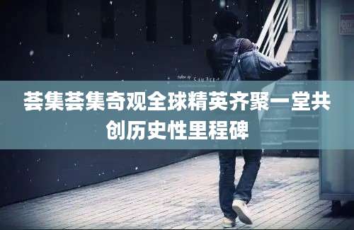 荟集荟集奇观全球精英齐聚一堂共创历史性里程碑