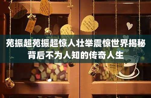 苑振超苑振超惊人壮举震惊世界揭秘背后不为人知的传奇人生