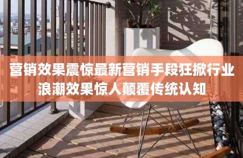 营销效果震惊最新营销手段狂掀行业浪潮效果惊人颠覆传统认知