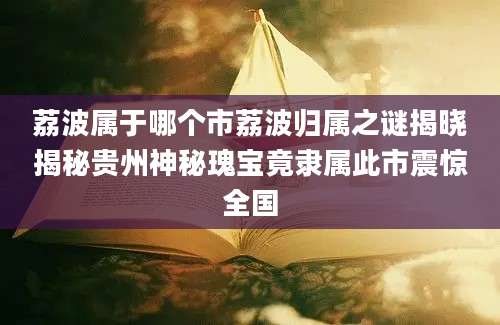 荔波属于哪个市荔波归属之谜揭晓揭秘贵州神秘瑰宝竟隶属此市震惊全国