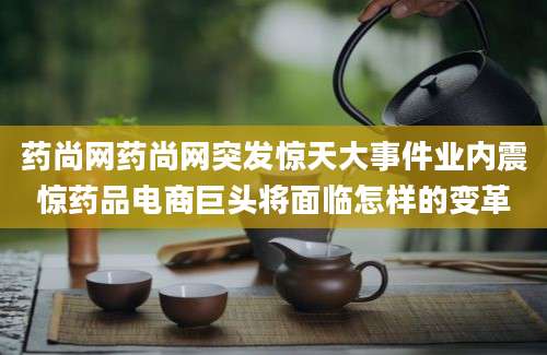 药尚网药尚网突发惊天大事件业内震惊药品电商巨头将面临怎样的变革
