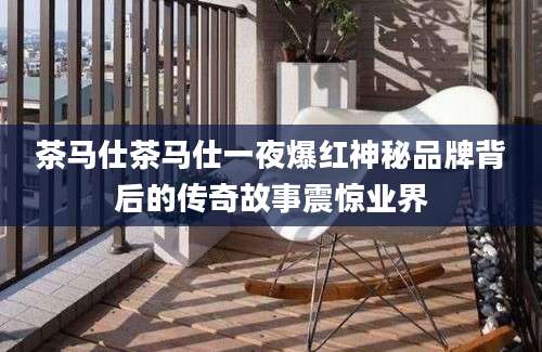 茶马仕茶马仕一夜爆红神秘品牌背后的传奇故事震惊业界