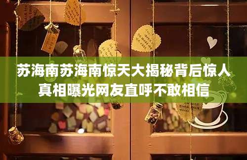苏海南苏海南惊天大揭秘背后惊人真相曝光网友直呼不敢相信