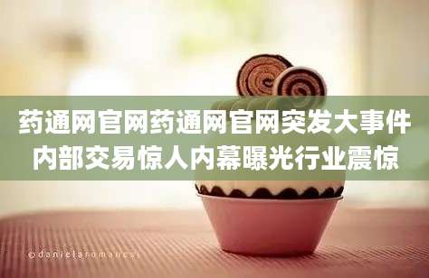 药通网官网药通网官网突发大事件内部交易惊人内幕曝光行业震惊