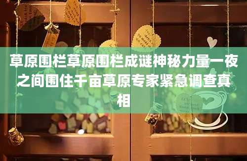 草原围栏草原围栏成谜神秘力量一夜之间围住千亩草原专家紧急调查真相