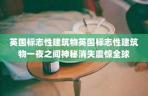 英国标志性建筑物英国标志性建筑物一夜之间神秘消失震惊全球