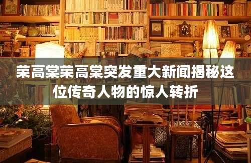 荣高棠荣高棠突发重大新闻揭秘这位传奇人物的惊人转折