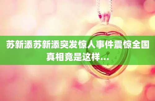苏新添苏新添突发惊人事件震惊全国真相竟是这样...