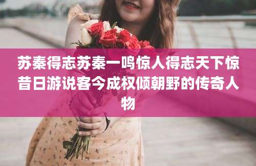 苏秦得志苏秦一鸣惊人得志天下惊昔日游说客今成权倾朝野的传奇人物