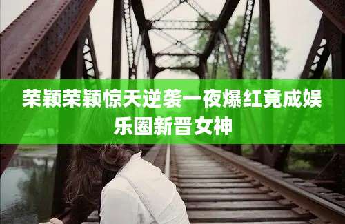 荣颖荣颖惊天逆袭一夜爆红竟成娱乐圈新晋女神