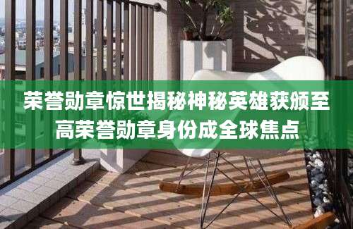 荣誉勋章惊世揭秘神秘英雄获颁至高荣誉勋章身份成全球焦点