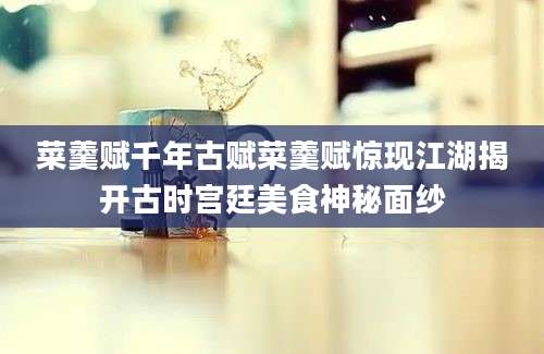 菜羹赋千年古赋菜羹赋惊现江湖揭开古时宫廷美食神秘面纱