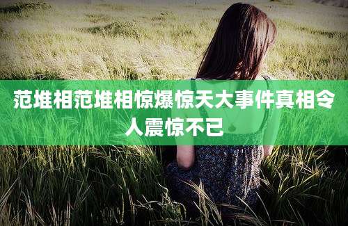 范堆相范堆相惊爆惊天大事件真相令人震惊不已