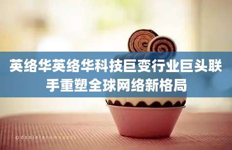英络华英络华科技巨变行业巨头联手重塑全球网络新格局