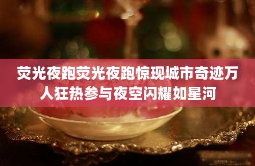 荧光夜跑荧光夜跑惊现城市奇迹万人狂热参与夜空闪耀如星河