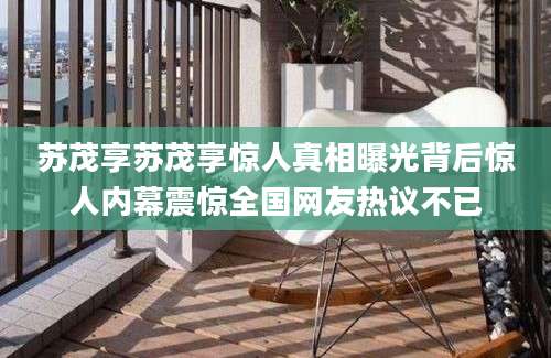 苏茂享苏茂享惊人真相曝光背后惊人内幕震惊全国网友热议不已