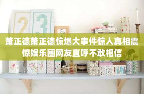 萧正德萧正德惊爆大事件惊人真相震惊娱乐圈网友直呼不敢相信