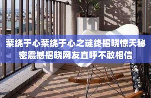 萦绕于心萦绕于心之谜终揭晓惊天秘密震撼揭晓网友直呼不敢相信