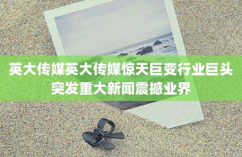 英大传媒英大传媒惊天巨变行业巨头突发重大新闻震撼业界