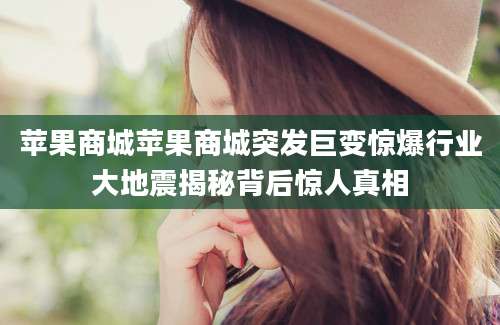 苹果商城苹果商城突发巨变惊爆行业大地震揭秘背后惊人真相