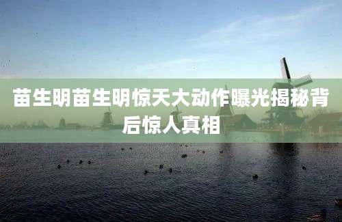 苗生明苗生明惊天大动作曝光揭秘背后惊人真相