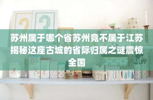 苏州属于哪个省苏州竟不属于江苏揭秘这座古城的省际归属之谜震惊全国