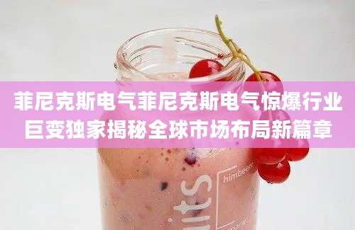 菲尼克斯电气菲尼克斯电气惊爆行业巨变独家揭秘全球市场布局新篇章
