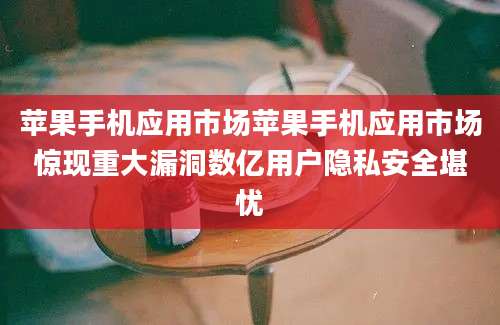 苹果手机应用市场苹果手机应用市场惊现重大漏洞数亿用户隐私安全堪忧