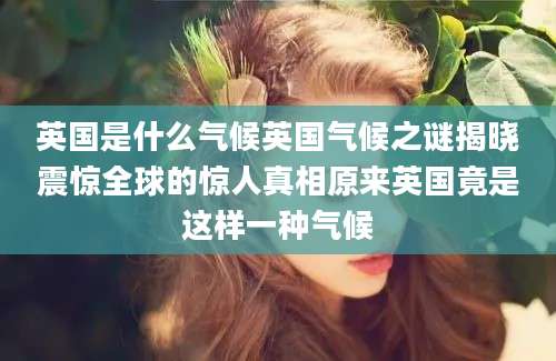 英国是什么气候英国气候之谜揭晓震惊全球的惊人真相原来英国竟是这样一种气候