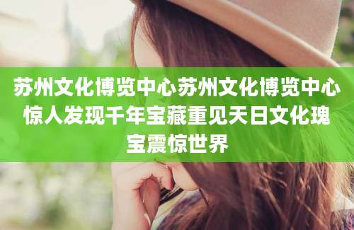 苏州文化博览中心苏州文化博览中心惊人发现千年宝藏重见天日文化瑰宝震惊世界