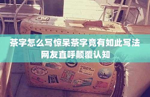 茶字怎么写惊呆茶字竟有如此写法网友直呼颠覆认知