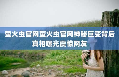 萤火虫官网萤火虫官网神秘巨变背后真相曝光震惊网友