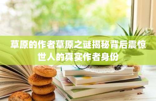 草原的作者草原之谜揭秘背后震惊世人的真实作者身份