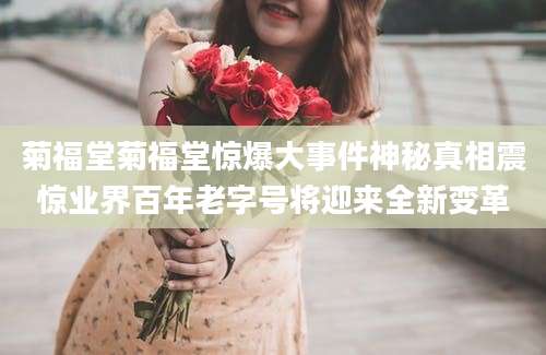 菊福堂菊福堂惊爆大事件神秘真相震惊业界百年老字号将迎来全新变革