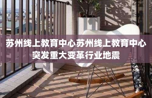 苏州线上教育中心苏州线上教育中心突发重大变革行业地震