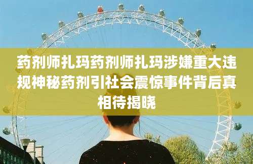 药剂师扎玛药剂师扎玛涉嫌重大违规神秘药剂引社会震惊事件背后真相待揭晓